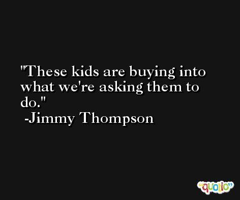 These kids are buying into what we're asking them to do. -Jimmy Thompson