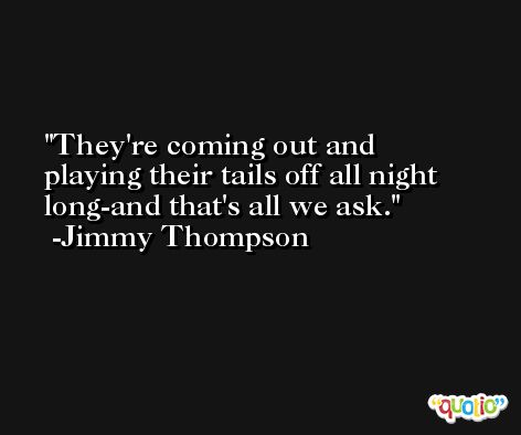 They're coming out and playing their tails off all night long-and that's all we ask. -Jimmy Thompson