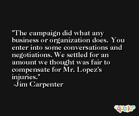 The campaign did what any business or organization does. You enter into some conversations and negotiations. We settled for an amount we thought was fair to compensate for Mr. Lopez's injuries. -Jim Carpenter