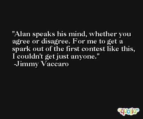 Alan speaks his mind, whether you agree or disagree. For me to get a spark out of the first contest like this, I couldn't get just anyone. -Jimmy Vaccaro