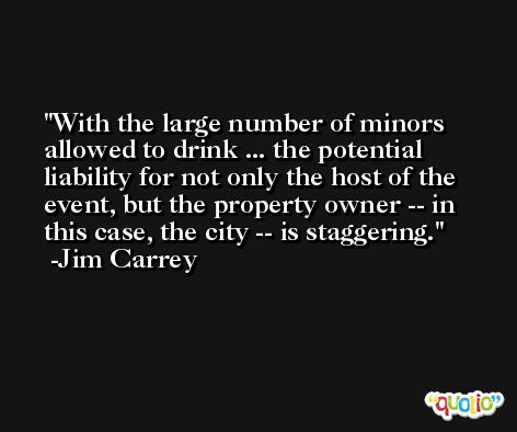 With the large number of minors allowed to drink ... the potential liability for not only the host of the event, but the property owner -- in this case, the city -- is staggering. -Jim Carrey