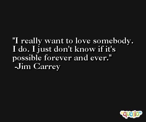 I really want to love somebody. I do. I just don't know if it's possible forever and ever. -Jim Carrey