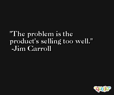 The problem is the product's selling too well. -Jim Carroll