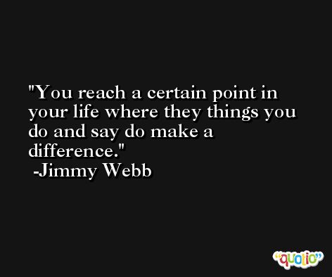 You reach a certain point in your life where they things you do and say do make a difference. -Jimmy Webb
