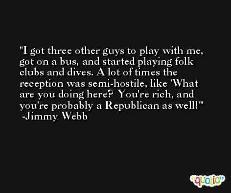 I got three other guys to play with me, got on a bus, and started playing folk clubs and dives. A lot of times the reception was semi-hostile, like 'What are you doing here? You're rich, and you're probably a Republican as well!' -Jimmy Webb