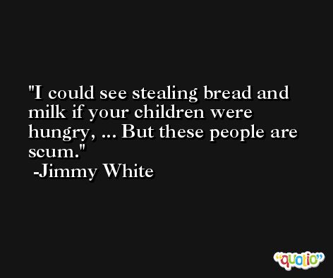 I could see stealing bread and milk if your children were hungry, ... But these people are scum. -Jimmy White
