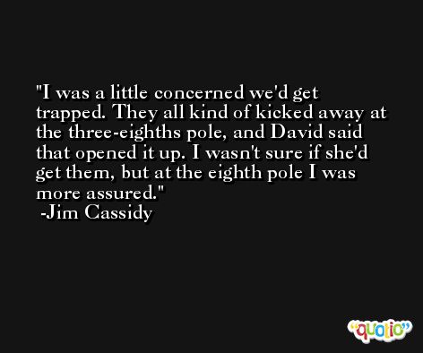 I was a little concerned we'd get trapped. They all kind of kicked away at the three-eighths pole, and David said that opened it up. I wasn't sure if she'd get them, but at the eighth pole I was more assured. -Jim Cassidy