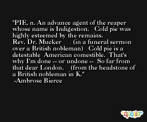 PIE, n. An advance agent of the reaper whose name is Indigestion.   Cold pie was highly esteemed by the remains.              Rev. Dr. Mucker       (in a funeral sermon over a British nobleman)   Cold pie is a detestable  American comestible.  That's why I'm done -- or undone --  So far from that dear London.    (from the headstone of a British nobleman in K. -Ambrose Bierce