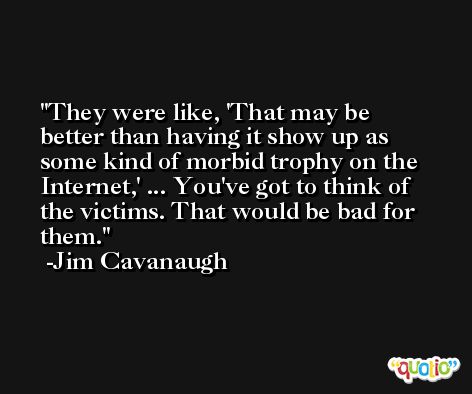 They were like, 'That may be better than having it show up as some kind of morbid trophy on the Internet,' ... You've got to think of the victims. That would be bad for them. -Jim Cavanaugh