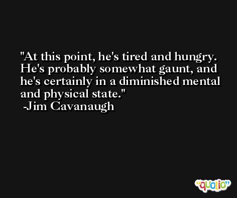 At this point, he's tired and hungry. He's probably somewhat gaunt, and he's certainly in a diminished mental and physical state. -Jim Cavanaugh