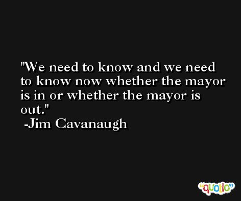 We need to know and we need to know now whether the mayor is in or whether the mayor is out. -Jim Cavanaugh