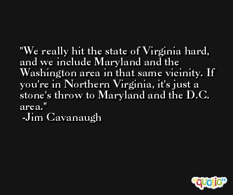 We really hit the state of Virginia hard, and we include Maryland and the Washington area in that same vicinity. If you're in Northern Virginia, it's just a stone's throw to Maryland and the D.C. area. -Jim Cavanaugh