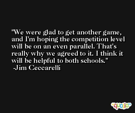 We were glad to get another game, and I'm hoping the competition level will be on an even parallel. That's really why we agreed to it. I think it will be helpful to both schools. -Jim Ceccarelli