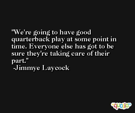 We're going to have good quarterback play at some point in time. Everyone else has got to be sure they're taking care of their part. -Jimmye Laycock