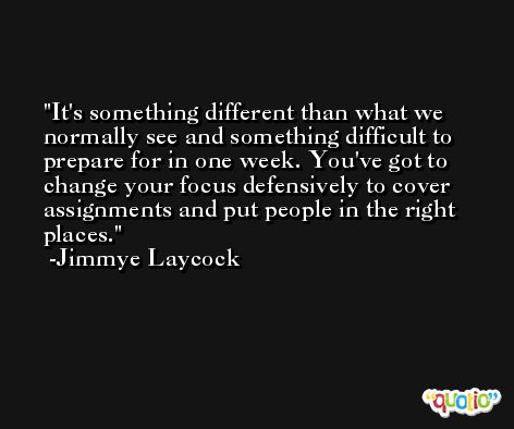 It's something different than what we normally see and something difficult to prepare for in one week. You've got to change your focus defensively to cover assignments and put people in the right places. -Jimmye Laycock