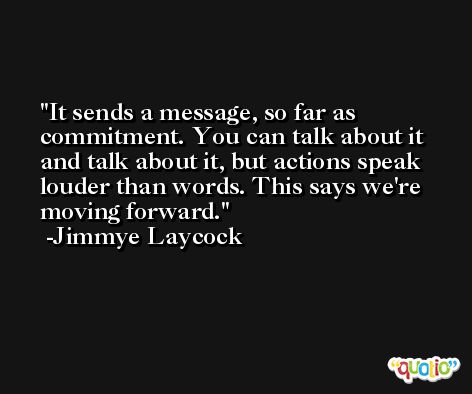 It sends a message, so far as commitment. You can talk about it and talk about it, but actions speak louder than words. This says we're moving forward. -Jimmye Laycock