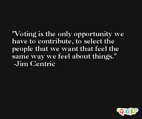 Voting is the only opportunity we have to contribute, to select the people that we want that feel the same way we feel about things. -Jim Centric