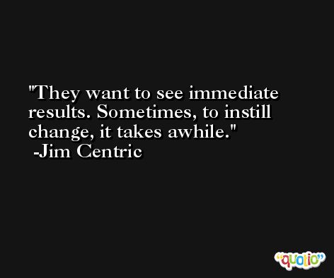They want to see immediate results. Sometimes, to instill change, it takes awhile. -Jim Centric