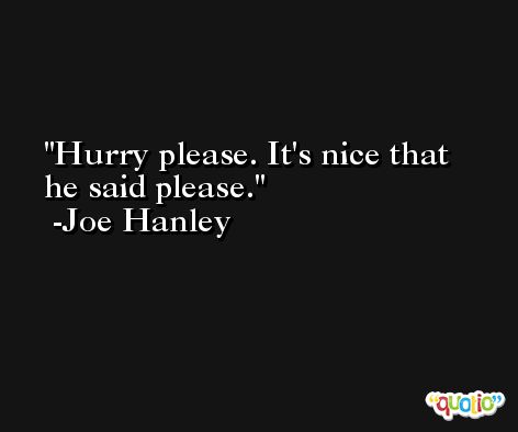 Hurry please. It's nice that he said please. -Joe Hanley