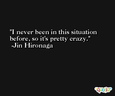 I never been in this situation before, so it's pretty crazy. -Jin Hironaga
