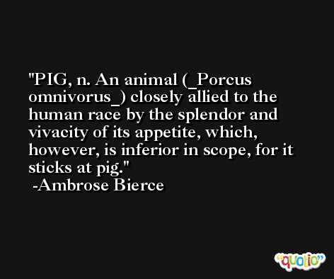 PIG, n. An animal (_Porcus omnivorus_) closely allied to the human race by the splendor and vivacity of its appetite, which, however, is inferior in scope, for it sticks at pig. -Ambrose Bierce