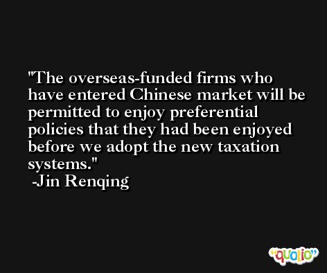 The overseas-funded firms who have entered Chinese market will be permitted to enjoy preferential policies that they had been enjoyed before we adopt the new taxation systems. -Jin Renqing