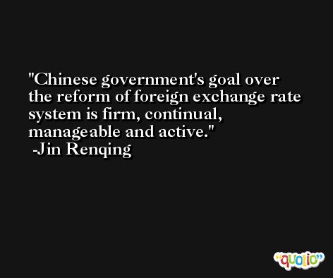 Chinese government's goal over the reform of foreign exchange rate system is firm, continual, manageable and active. -Jin Renqing
