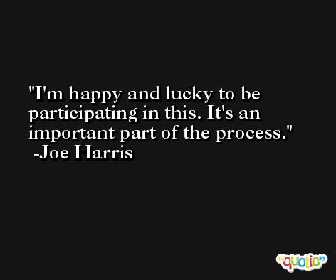 I'm happy and lucky to be participating in this. It's an important part of the process. -Joe Harris