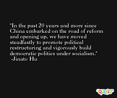 In the past 20 years and more since China embarked on the road of reform and opening up, we have moved steadfastly to promote political restructuring and vigorously build democratic politics under socialism. -Jinato Hu