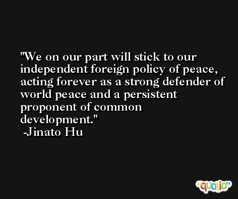 We on our part will stick to our independent foreign policy of peace, acting forever as a strong defender of world peace and a persistent proponent of common development. -Jinato Hu