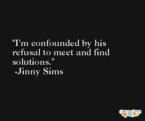 I'm confounded by his refusal to meet and find solutions. -Jinny Sims