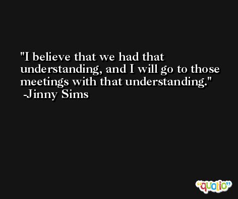 I believe that we had that understanding, and I will go to those meetings with that understanding. -Jinny Sims