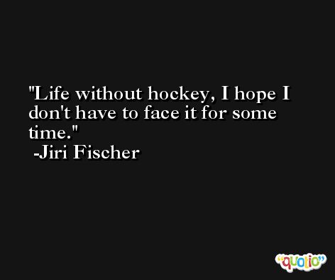 Life without hockey, I hope I don't have to face it for some time. -Jiri Fischer
