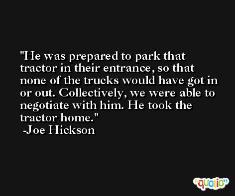 He was prepared to park that tractor in their entrance, so that none of the trucks would have got in or out. Collectively, we were able to negotiate with him. He took the tractor home. -Joe Hickson