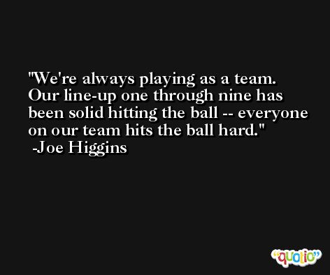 We're always playing as a team. Our line-up one through nine has been solid hitting the ball -- everyone on our team hits the ball hard. -Joe Higgins