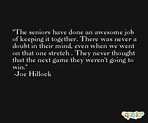 The seniors have done an awesome job of keeping it together. There was never a doubt in their mind, even when we went on that one stretch . They never thought that the next game they weren't going to win. -Joe Hillock