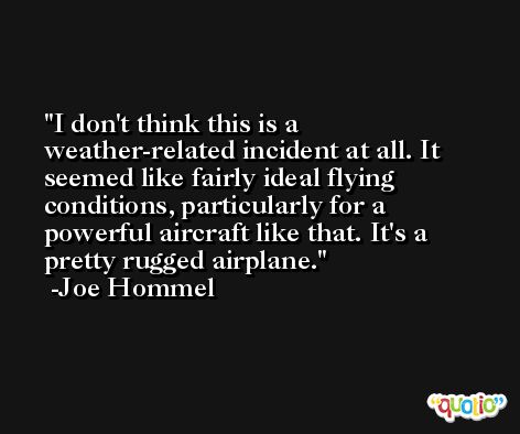 I don't think this is a weather-related incident at all. It seemed like fairly ideal flying conditions, particularly for a powerful aircraft like that. It's a pretty rugged airplane. -Joe Hommel