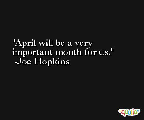 April will be a very important month for us. -Joe Hopkins