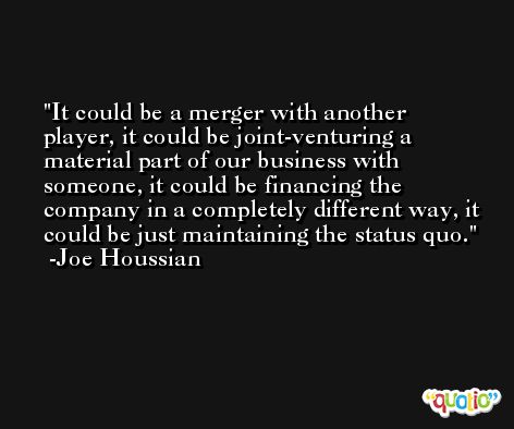 It could be a merger with another player, it could be joint-venturing a material part of our business with someone, it could be financing the company in a completely different way, it could be just maintaining the status quo. -Joe Houssian