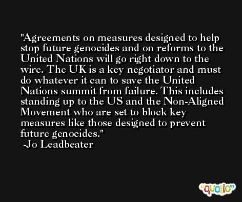 Agreements on measures designed to help stop future genocides and on reforms to the United Nations will go right down to the wire. The UK is a key negotiator and must do whatever it can to save the United Nations summit from failure. This includes standing up to the US and the Non-Aligned Movement who are set to block key measures like those designed to prevent future genocides. -Jo Leadbeater