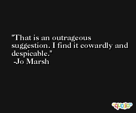 That is an outrageous suggestion. I find it cowardly and despicable. -Jo Marsh