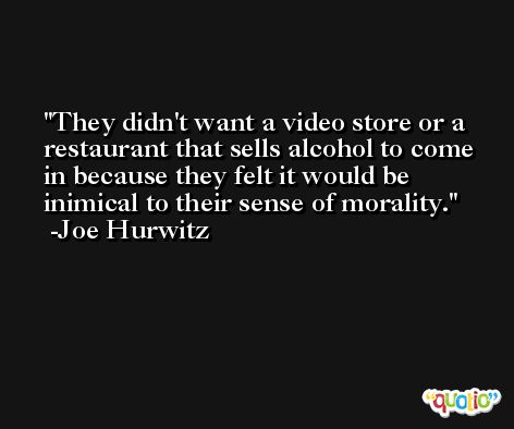 They didn't want a video store or a restaurant that sells alcohol to come in because they felt it would be inimical to their sense of morality. -Joe Hurwitz