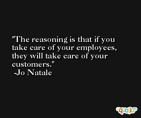 The reasoning is that if you take care of your employees, they will take care of your customers. -Jo Natale