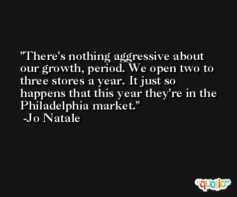 There's nothing aggressive about our growth, period. We open two to three stores a year. It just so happens that this year they're in the Philadelphia market. -Jo Natale