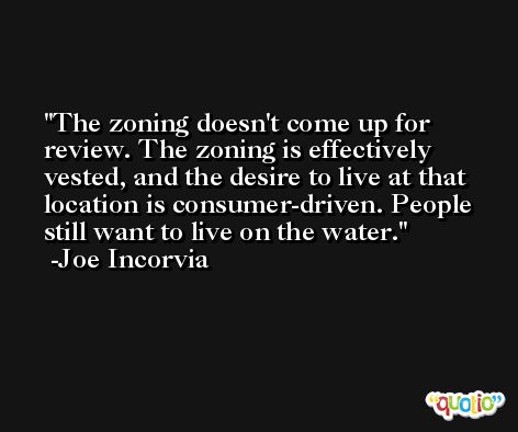 The zoning doesn't come up for review. The zoning is effectively vested, and the desire to live at that location is consumer-driven. People still want to live on the water. -Joe Incorvia