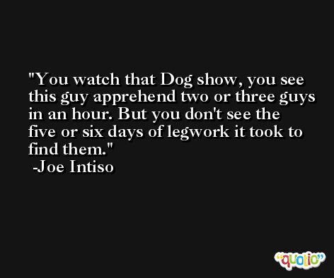 You watch that Dog show, you see this guy apprehend two or three guys in an hour. But you don't see the five or six days of legwork it took to find them. -Joe Intiso