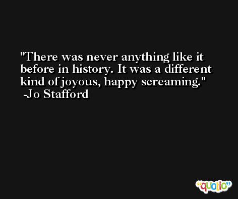 There was never anything like it before in history. It was a different kind of joyous, happy screaming. -Jo Stafford