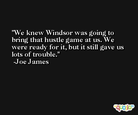 We knew Windsor was going to bring that hustle game at us. We were ready for it, but it still gave us lots of trouble. -Joe James