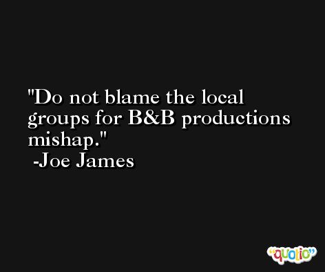 Do not blame the local groups for B&B productions mishap. -Joe James