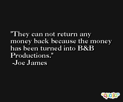They can not return any money back because the money has been turned into B&B Productions. -Joe James